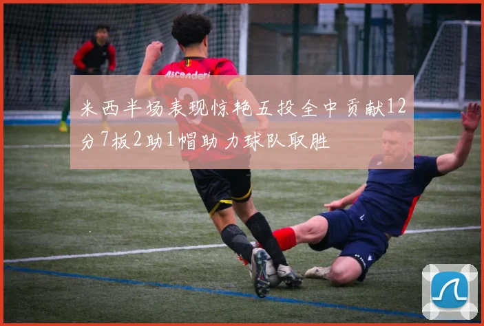 米西半场表现惊艳五投全中贡献12分7板2助1帽助力球队取胜