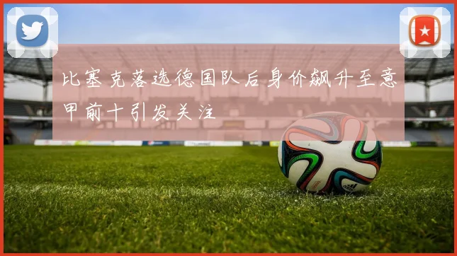 比塞克落选德国队后身价飙升至意甲前十引发关注