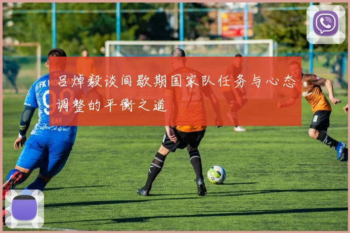 吕焯毅谈间歇期国家队任务与心态调整的平衡之道