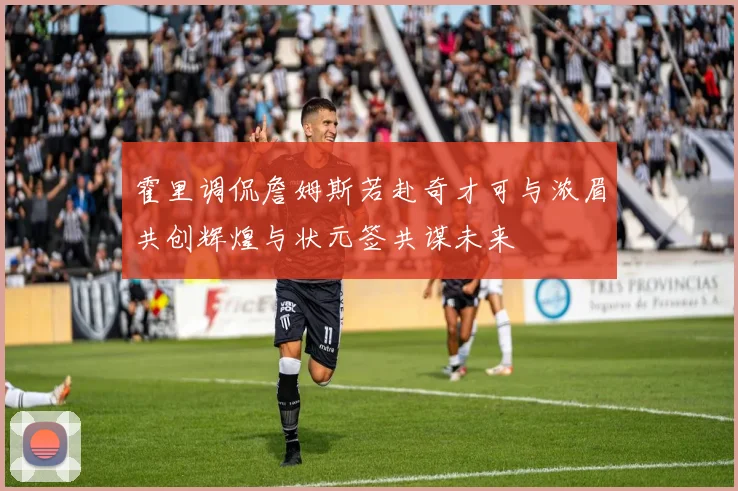 霍里调侃詹姆斯若赴奇才可与浓眉共创辉煌与状元签共谋未来