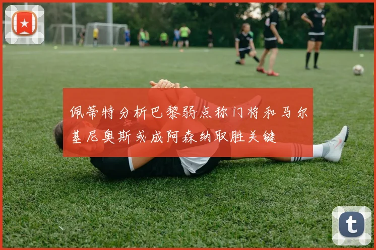 佩蒂特分析巴黎弱点称门将和马尔基尼奥斯或成阿森纳取胜关键