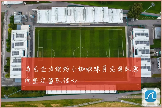 马竞全力续约小蜘蛛球员无离队意向坚定留队信心