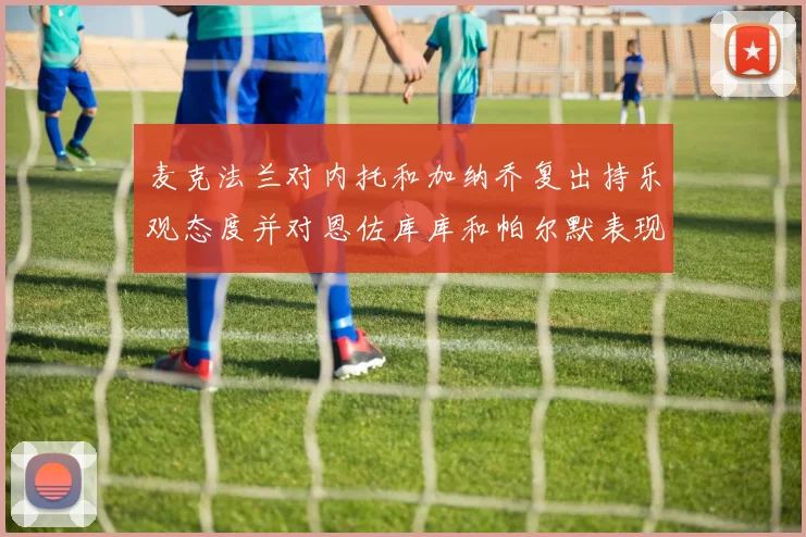 麦克法兰对内托和加纳乔复出持乐观态度并对恩佐库库和帕尔默表现表示满意