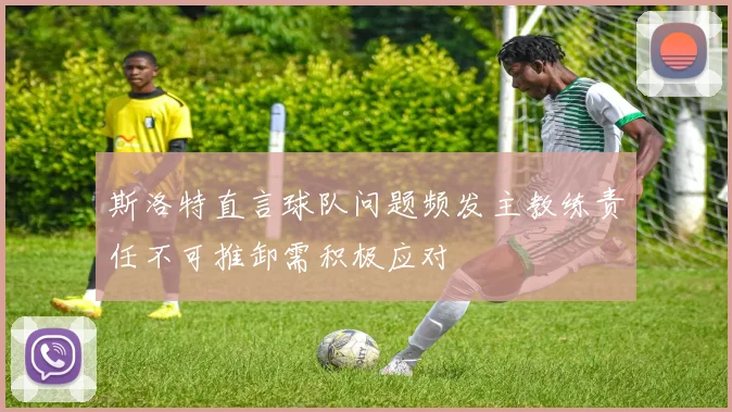 斯洛特直言球队问题频发主教练责任不可推卸需积极应对