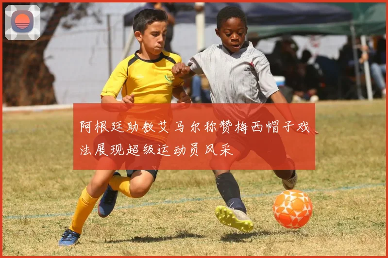 阿根廷助教艾马尔称赞梅西帽子戏法展现超级运动员风采