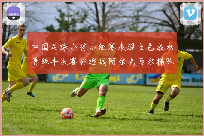 中国足球小将小组赛表现出色成功晋级半决赛将迎战阿尔克马尔梯队