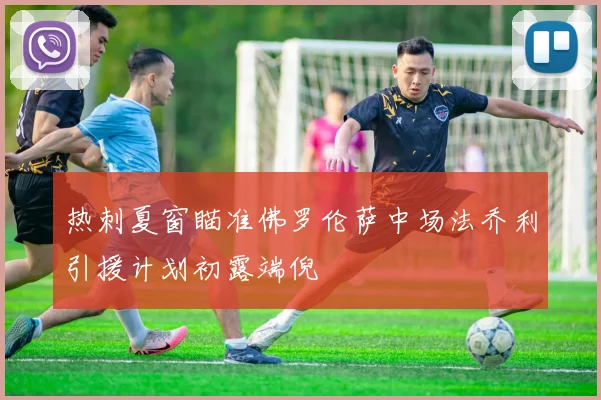 热刺夏窗瞄准佛罗伦萨中场法乔利引援计划初露端倪