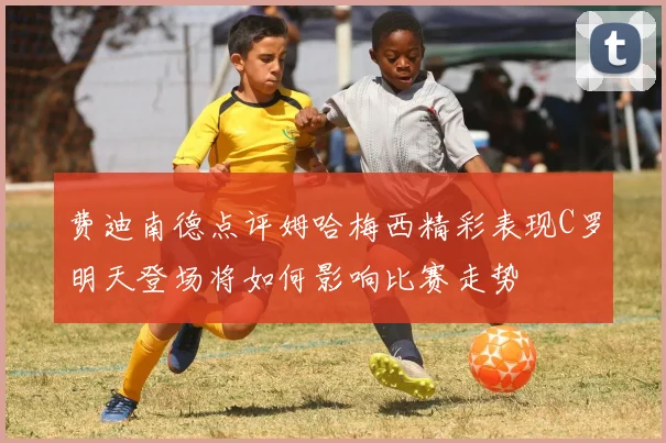 费迪南德点评姆哈梅西精彩表现C罗明天登场将如何影响比赛走势