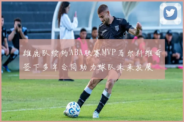 雄鹿队续约ABA联赛MVP马尔科维奇签下多年合同助力球队未来发展