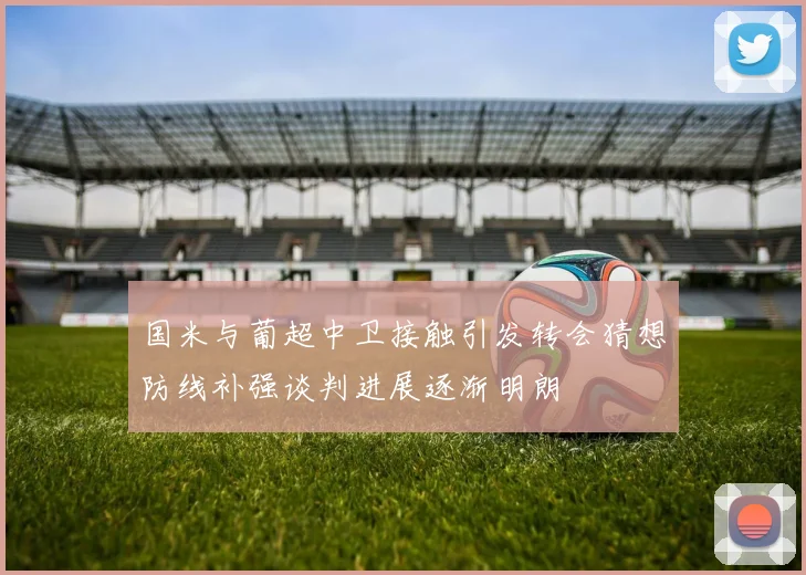 国米与葡超中卫接触引发转会猜想防线补强谈判进展逐渐明朗