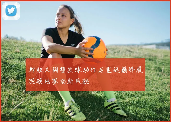 郑钦文调整发球动作后重返巅峰展现硬地赛场新风貌